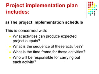 Project implementation plan
includes:
a) The project implementation schedule
This is concerned with:
 What activities can produce expected
project outputs?
 What is the sequence of these activities?
 What is the time frame for these activities?
 Who will be responsible for carrying out
each activity?
 