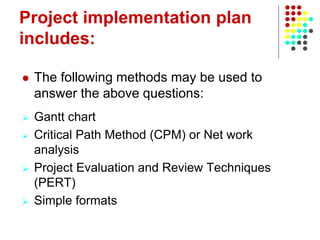 Project implementation plan
includes:
 The following methods may be used to
answer the above questions:
 Gantt chart
 Critical Path Method (CPM) or Net work
analysis
 Project Evaluation and Review Techniques
(PERT)
 Simple formats
 