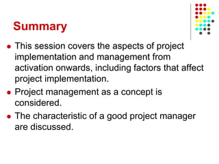 Summary
 This session covers the aspects of project
implementation and management from
activation onwards, including factors that affect
project implementation.
 Project management as a concept is
considered.
 The characteristic of a good project manager
are discussed.
 