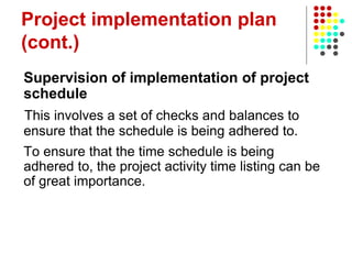 Project implementation plan
(cont.)
Supervision of implementation of project
schedule
This involves a set of checks and balances to
ensure that the schedule is being adhered to.
To ensure that the time schedule is being
adhered to, the project activity time listing can be
of great importance.
 