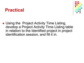 Practical
 Using the Project Activity Time Listing,
develop a Project Activity Time Listing table
in relation to the Identified project in project
identification session, and fill it in.
 