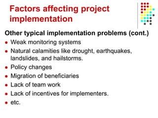 Factors affecting project
implementation
Other typical implementation problems (cont.)
 Weak monitoring systems
 Natural calamities like drought, earthquakes,
landslides, and hailstorms.
 Policy changes
 Migration of beneficiaries
 Lack of team work
 Lack of incentives for implementers.
 etc.
 