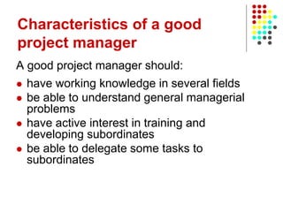 A good project manager should:
 have working knowledge in several fields
 be able to understand general managerial
problems
 have active interest in training and
developing subordinates
 be able to delegate some tasks to
subordinates
Characteristics of a good
project manager
 