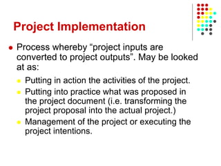 Project Implementation
 Process whereby “project inputs are
converted to project outputs”. May be looked
at as:
 Putting in action the activities of the project.
 Putting into practice what was proposed in
the project document (i.e. transforming the
project proposal into the actual project.)
 Management of the project or executing the
project intentions.
 