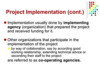 Project Implementation (cont.)
 Implementation usually done by implementing
agency (organization) that prepared the project
and received funding for it.
 Other organizations that participate in the
implementation of the project
 by way of collaboration, say by according good
working relationship, extending technical advice or
seconding their staff to the project
are referred to as co-operating agencies.
 
