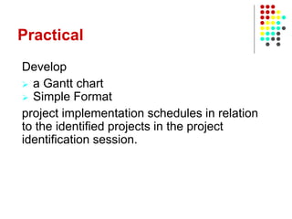 Practical
Develop
 a Gantt chart
 Simple Format
project implementation schedules in relation
to the identified projects in the project
identification session.
 