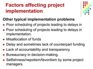 Factors affecting project
implementation
Other typical implementation problems
 Poor scheduling of projects leading to delays in
 Poor scheduling of projects leading to delays in
implementation.
 Misallocation of funds
 Delay and sometimes lack of counterpart funding
 Lack of accountability and transparency
 Bureaucracy in decision-making.
 Selfishness/nepotism/favoritism by some project
managers.
 