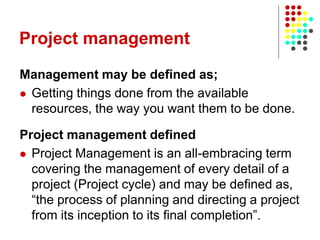 Project management
Management may be defined as;
 Getting things done from the available
resources, the way you want them to be done.
Project management defined
 Project Management is an all-embracing term
covering the management of every detail of a
project (Project cycle) and may be defined as,
“the process of planning and directing a project
from its inception to its final completion”.
 