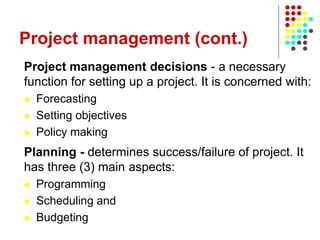 Project management (cont.)
Project management decisions - a necessary
function for setting up a project. It is concerned with:
 Forecasting
 Setting objectives
 Policy making
Planning - determines success/failure of project. It
has three (3) main aspects:
 Programming
 Scheduling and
 Budgeting
 