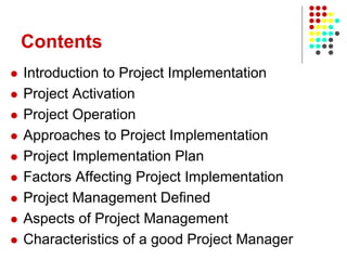 Contents
 Introduction to Project Implementation
 Project Activation
 Project Operation
 Approaches to Project Implementation
 Project Implementation Plan
 Factors Affecting Project Implementation
 Project Management Defined
 Aspects of Project Management
 Characteristics of a good Project Manager
 