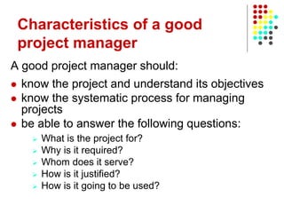 A good project manager should:
 know the project and understand its objectives
 know the systematic process for managing
projects
 be able to answer the following questions:
 What is the project for?
 Why is it required?
 Whom does it serve?
 How is it justified?
 How is it going to be used?
Characteristics of a good
project manager
 