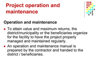 Project operation and
maintenance
Operation and maintenance
 To attain value and maximum returns, the
district/municipality or the beneficiaries organize
for the facility to have the project properly
managed and maintained regularly.
 An operation and maintenance manual is
prepared by the contractor and handed to the
district / beneficiaries.
 