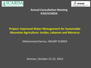 Annual Consultation Meeting 
IFAD/ICARDA 
Project: Improved Water Management for Sustainable 
Mountain Agriculture: Jordan, Lebanon and Morocco 
Mohammed Karrou, IWLMP-ICARDA 
Amman, October 21-22, 2014 
 