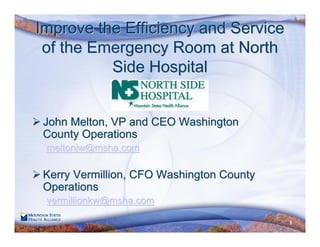 1
Improve the Efficiency and ServiceImprove the Efficiency and Service
of the Emergency Room at Northof the Emergency Room at North
Side HospitalSide Hospital
John Melton, VP and CEO WashingtonJohn Melton, VP and CEO Washington
County OperationsCounty Operations
meltonjw@msha.commeltonjw@msha.com
Kerry Vermillion, CFO Washington CountyKerry Vermillion, CFO Washington County
OperationsOperations
vermillionkwvermillionkw@@mshamsha.com.com
 