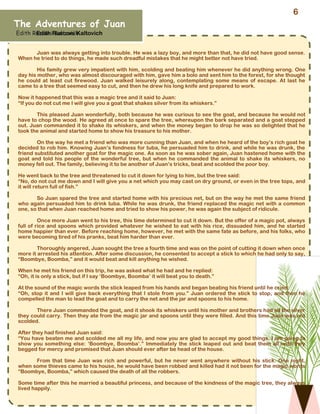 The Adventures of Juan
Edith Rusconi Kaltovich
Edith Rusconi Kaltovich
Juan was always getting into trouble. He was a lazy boy, and more than that, he did not have good sense.
When he tried to do things, he made such dreadful mistakes that he might better not have tried.
His family grew very impatient with him, scolding and beating him whenever he did anything wrong. One
day his mother, who was almost discouraged with him, gave him a bolo and sent him to the forest, for she thought
he could at least cut firewood. Juan walked leisurely along, contemplating some means of escape. At last he
came to a tree that seemed easy to cut, and then he drew his long knife and prepared to work.
Now it happened that this was a magic tree and it said to Juan:
“If you do not cut me I will give you a goat that shakes silver from its whiskers.”
This pleased Juan wonderfully, both because he was curious to see the goat, and because he would not
have to chop the wood. He agreed at once to spare the tree, whereupon the bark separated and a goat stepped
out. Juan commanded it to shake its whiskers, and when the money began to drop he was so delighted that he
took the animal and started home to show his treasure to his mother.
On the way he met a friend who was more cunning than Juan, and when he heard of the boy’s rich goat he
decided to rob him. Knowing Juan’s fondness for tuba, he persuaded him to drink, and while he was drunk, the
friend substituted another goat for the magic one. As soon as he was sober again, Juan hastened home with the
goat and told his people of the wonderful tree, but when he commanded the animal to shake its whiskers, no
money fell out. The family, believing it to be another of Juan’s tricks, beat and scolded the poor boy.
He went back to the tree and threatened to cut it down for lying to him, but the tree said:
“No, do not cut me down and I will give you a net which you may cast on dry ground, or even in the tree tops, and
it will return full of fish.”
So Juan spared the tree and started home with his precious net, but on the way he met the same friend
who again persuaded him to drink tuba. While he was drunk, the friend replaced the magic net with a common
one, so that when Juan reached home and tried to show his power, he was again the subject of ridicule.
Once more Juan went to his tree, this time determined to cut it down. But the offer of a magic pot, always
full of rice and spoons which provided whatever he wished to eat with his rice, dissuaded him, and he started
home happier than ever. Before reaching home, however, he met with the same fate as before, and his folks, who
were becoming tired of his pranks, beat him harder than ever.
Thoroughly angered, Juan sought the tree a fourth time and was on the point of cutting it down when once
more it arrested his attention. After some discussion, he consented to accept a stick to which he had only to say,
“Boombye, Boomba,” and it would beat and kill anything he wished.
When he met his friend on this trip, he was asked what he had and he replied:
“Oh, it is only a stick, but if I say ‘Boombye, Boomba’ it will beat you to death.”
At the sound of the magic words the stick leaped from his hands and began beating his friend until he cried:
“Oh, stop it and I will give back everything that I stole from you.” Juan ordered the stick to stop, and then he
compelled the man to lead the goat and to carry the net and the jar and spoons to his home.
There Juan commanded the goat, and it shook its whiskers until his mother and brothers had all the silver
they could carry. Then they ate from the magic jar and spoons until they were filled. And this time Juan was not
scolded.
After they had finished Juan said:
“You have beaten me and scolded me all my life, and now you are glad to accept my good things. I am going to
show you something else: ‘Boombye, Boomba’.” Immediately the stick leaped out and beat them all until they
begged for mercy and promised that Juan should ever after be head of the house.
From that time Juan was rich and powerful, but he never went anywhere without his stick. One night,
when some thieves came to his house, he would have been robbed and killed had it not been for the magic words
“Boombye, Boomba,” which caused the death of all the robbers.
Some time after this he married a beautiful princess, and because of the kindness of the magic tree, they always
lived happily.
6
 