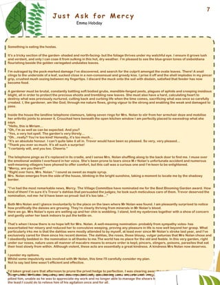 J u s t A s k f o r M e r c y
Emma Hobday
Something is eating the hostas.
It’s a tricky section of the garden- shaded and north-facing- but the foliage thrives under my watchful eye. I ensure it grows lush
and verdant, and only I can coax it from sulking in this hot, dry weather. I’m pleased to see the blue-green tones of sieboldiana
flourishing beside the golden variegated undulates leaves.
I‘m outraged by the pock-marked damage I’ve discovered, and search for the culprit amongst the ovate leaves. There! A snail
clings to the underside of a leaf, sucked close in a non-consensual and greedy kiss. I prise it off and the shell implodes in my pincer
grip, crushed mush oozing between my fingertips. I discard the muck onto the soil with disdain, satisfied that feeder has now
become food.
A gardener must be brutal, constantly battling soft bodied grubs, mandible-fanged pests, plagues of aphids and creeping insidious
blight, all in order to protect the precious shoots and trembling new leaves. She must also have a hard, calculating heart to
destroy what was previously nurtured, cutting back and curbing life when the time comes, sacrificing what was once so carefully
created. I, the gardener, am like God; through me nature flows, giving vigour to the strong and enabling the weak and damaged to
pass.
Inside the house the landline telephone clamours, taking seven rings for Mrs. Nolan to stir from her armchair doze and mobilise
her arthritic joints to answer it. Crouched here beneath the open kitchen window I am perfectly placed to eavesdrop what she
says.
“Hello, this is Miriam…
“Oh, I’m as well as can be expected. And you?
“Yes, a very hot spell. The garden’s very thirsty…
“Oh…really? You’re too kind! Honestly, it’s too much…
“It’s an absolute honour. I can’t quite take it all in. Trevor would have been so pleased. So very, very pleased…
“Thank you ever so much. It’s all such a surprise!
“I certainly will, and you too. Cheerio.”
The telephone pings as it’s replaced in its cradle, and I sense Mrs. Nolan shuffling along to the back door to find me. I muse over
the emotional wobble I overheard in her voice. She’s been prone to tears since M.r Nolan’s unfortunate accident and numerous
well-meaning villagers have phoned to offer comfort, but this call was a curious one and I’m keen to be enlightened.
“Mercy, are you there?”
“Right over here, Mrs. Nolan.” I sound as sweet as maple syrup.
Mrs. Nolan emerges from the side of the house, blinking in the bright sunshine, taking a moment to locate me by the shadowy
border.
“I’ve had the most remarkable news, Mercy. The Village Committee have nominated me for the Best Blooming Garden award. How
kind of them! I’m sure it’s Trevor’s dahlias that persuaded the judges; he took such meticulous care of them. Trevor deserved the
nomination, not me- he’d have been so proud- but it’s too late…”
Both Mrs Nolan and I glance involuntarily to the place on the lawn where Mr Nolan was found. I am pleasantly surprised to notice
how prolifically the daisies are growing. They’re clearly thriving from minerals in Mr Nolan’s blood.
Here we go. Mrs Nolan’s eyes are welling up and her chin is wobbling. I stand, knit my eyebrows together with a show of concern
and gently usher her back indoors to put the kettle on.
That’s when I know there is no hope left for Mrs. Nolan. A well-meaning nomination- probably from sympathy votes- has
exacerbated her misery and reduced her to convulsive weeping, proving any pleasure in life is now well beyond her grasp. What
particularly irks me is that the dahlias were mostly attended to by myself, at least ever since Mr Nolan’s stroke last year, and I’ve
exclusively cared for them since his recent demise. The dahlias, the roses, those blousy, vulgar petunias that Mrs Nolan chose and
I obediently bedded in- the nomination is all thanks to me.The world has no place for the old and feeble. In this very garden, right
under our noses, nature uses all manner of macabre means to ensure order is kept; pincers, stingers, poisons, parasites that eat
their host slowly from within. Although violent, these acts are essentially a great kindness. A kindness Mrs Nolan now deserves.
I ponder my options.
Whilst some impulsivity was involved with Mr Nolan, this time I'll carefully consider my plan.
Not to say last time wasn’t efficient and effective.
I’d taken great care that afternoon to prune the privet hedge to perfection. I was clearing away the cuttings- gloved, as the sap can
sting- whilst Mr Nolan limped up and down, pedantically questioning some cross branch irregularities he perceived in the shrubs. I
pitied him, unable as he was to appreciate my work and no longer able to manage the shears himself with one useless arm. It was
the least I could do to relieve him of his agitation once and for all.
7
 