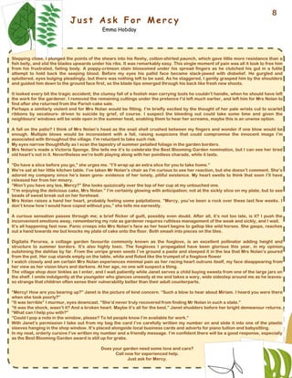 J u s t A s k F o r M e r c y
Emma Hobday
Stepping close, I plunged the points of the shears into his fleshy, cotton-shirted paunch, which gave little more resistance than a
fish belly, and slid the blades upwards under his ribs. It was remarkably easy. This single moment of pain was all it took to free him
from his frustrated, failing body. A poppy-crimson stain blossomed under his spread fingers as he clutched his gut in a futile
attempt to hold back the seeping blood. Before my eyes his pallid face became slack-jawed with disbelief. He gurgled and
spluttered, eyes bulging pleadingly, but there was nothing left to be said. As he staggered, I gently grasped him by the shoulders
and guided him down to the ground face first, so the blade tips emerged through his back like fresh new shoots.
It looked every bit the tragic accident; the clumsy fall of a foolish man carrying tools he couldn’t handle, when he should have left
the work for the gardener. I removed the remaining cuttings under the pretence I’d left much earlier, and left him for Mrs Nolan to
find after she returned from the Parish cake sale.
Perhaps a similarly violent end for Mrs Nolan would be fitting. I’m briefly excited by the thought of her pale wrists cut to scarlet
ribbons by secateurs- driven to suicide by grief, of course. I suspect the bleeding out could take some time and given the
neighbours' windows will be wide open in the summer heat, enabling them to hear her screams, maybe this is an unwise option.
A fall on the patio? I think of Mrs Nolan’s head as the snail shell crushed between my fingers and wonder if one blow would be
enough. Multiple blows would be inconsistent with a fall, raising suspicions that could compromise the innocent image I’m
associated with throughout the village. I’m reluctant to take such risk.
My eyes narrow thoughtfully as I scan the tapestry of summer petalled foliage in the garden borders.
Mrs Nolan’s made a Victoria Sponge. She tells me it’s to celebrate the Best Blooming Garden nomination, but I can see her tired
old heart’s not in it. Nevertheless we’re both playing along with her pointless charade, while it lasts.
“Do have a slice before you go,” she urges me. “I’ll wrap up an extra slice for you to take home.”
We’re sat at her little kitchen table. I’ve taken Mr Nolan’s chair as I’m curious to see her reaction, but she doesn’t comment. She’s
adored my company since he’s been gone- evidence of her lonely, pitiful existence. My heart swells to think that soon I’ll have
released her from her misery.
“Won’t you have any tea, Mercy?” She looks quizzically over the top of her cup at my untouched one.
“I’m enjoying the delicious cake, Mrs Nolan.” I’m certainly glowing with anticipation; not at the sickly slice on my plate, but to see
beads of sweat break out on her forehead.
Mrs Nolan raises a hand her heart, probably feeling some palpitations. “Mercy, you’ve been a rock over these last few weeks. I
don’t know how I would have coped without you,” she tells me earnestly.
A curious sensation passes through me; a brief flicker of guilt, possibly even doubt. After all, it’s not too late, is it? I push the
inconvenient emotions away, remembering my role as gardener requires ruthless management of the weak and sickly, and I wait.
It’s all happening fast now. Panic creeps into Mrs Nolan’s face as her heart begins to gallop like wild horses. She gasps, reaches
out a hand towards me but knocks my plate of cake onto the floor. Both smash into pieces on the tiles.
Digitalis Perurea, a cottage garden favourite commonly known as the foxglove, is an excellent pollinator adding height and
structure to summer borders. It’s also highly toxic. The foxgloves I propagated have been glorious this year, in my opinion
outshining the dahlias by far. From the unripe green seeds I’ve ground a paste and steeped it in the tea that Mrs Nolan’s poured
from the pot. Her cup stands empty on the table, white and fluted like the trumpet of a foxglove flower
I watch closely and am certain Mrs Nolan experiences minimal pain as her racing heart outruns itself, my face disappearing from
her view as her vision blurs and darkens. At her age, no one will suspect a thing.
The village shop door tinkles as I enter, and I wait patiently while Janet serves a child buying sweets from one of the large jars on
the shelf. I smile indulgently at the youngster who glances uneasily at me and takes a wary, wide sidestep around me as he leaves-
so strange that children often sense their vulnerability better than their adult counterparts.
“Mercy! How are you bearing up?” Janet is the picture of kind concern. “Such a blow to hear about Miriam. I heard you were there
when she took poorly?”
“It was terrible” I murmur, eyes downcast. “She’d never truly recovered from finding Mr Nolan in such a state.”
“It was the shock, wasn’t it? And a broken heart. Maybe it’s all for the best.” Janet shudders before her bright demeanour returns.
“What can I help you with?”
“Could I pop a note in the window, please? To let people know I’m available for work.”
With Janet’s permission I take out from my bag the card I’ve carefully written my number on and slide it into one of the plastic
sleeves hanging in the shop window. It’s placed alongside local business cards and adverts for piano tuition and babysitting.
In my neat, orderly cursive I’ve written my number and a friendly message. I’m confident there will be a good response, especially
as the Best Blooming Garden award is still up for grabs.
Does your garden need some love and care?
Call now for experienced help.
Just ask for Mercy.
8
 