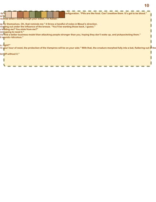 its eyes, shifting its form back into its previous humanoid configuration. “Pills are like food. Can’t swallow them. It’s got to be blood.”
me? I’m Mesut.”
license when I went through your wallet. I’m Rafael.”
pay for themselves. Oh, that reminds me-” it threw a handful of notes in Mesut’s direction.
preading out under the influence of the breeze. “You’ll be wanting those back, I guess.”
u kidding me? You stole from me?”
ren’t going to need it.”
t to find a better business model than attacking people stronger than you, hoping they don’t wake up, and pickpocketing them.”
it sounds ridiculous.”
is, right?”
In your hour of need, the protection of the Vampires will be on your side.” With that, the creature morphed fully into a bat, fluttering out of the
tter off without it.”
10
 
