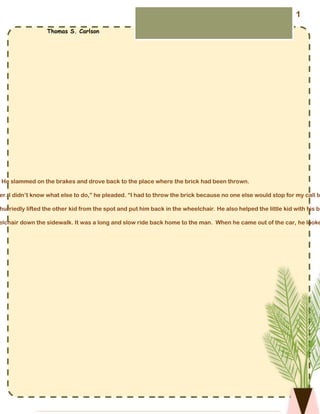 He slammed on the brakes and drove back to the place where the brick had been thrown.
er. I didn’t know what else to do,” he pleaded. “I had to throw the brick because no one else would stop for my call to
hurriedly lifted the other kid from the spot and put him back in the wheelchair. He also helped the little kid with his br
elchair down the sidewalk. It was a long and slow ride back home to the man. When he came out of the car, he looke
Stopped by a Brick
Thomas S. Carlson
1
 