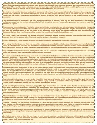 Psyche gave ear to the admonitions of her vocal attendants, and after repose and the refreshment of the bath, seated herself in the
alcove, where a table immediately presented itself, without any visible aid from waiters or servants, and covered with the greatest
delicacies of food and the most nectareous wines. Her ears too were feasted with music from invisible performers; of whom one
sang, another played on the lute, and all closed in the wonderful harmony of a full chorus.
She had not yet seen her destined husband. He came only in the hours of darkness and fled before the dawn of morning, but his
accents were full of love, and inspired a like passion in her. She often begged him to stay and let her behold him, but he would not
consent. On the contrary he charged her to make no attempt to see him, for it was his pleasure, for the best of reasons, to keep
concealed.
"Why should you wish to behold me?" he said. "Have you any doubt of my love? Have you any wish ungratified? If you saw me,
perhaps you would fear me, perhaps adore me, but all I ask of you is to love me. I would rather you would love me as an equal than
adore me as a god."
This reasoning somewhat quieted Psyche for a time, and while the novelty lasted she felt quite happy. But at length the thought of
her parents, left in ignorance of her fate, and of her sisters, precluded from sharing with her the delights of her situation, preyed on
her mind and made her begin to feel her palace as but a splendid prison. When her husband came one night, she told him her
distress, and at last drew from him an unwilling consent that her sisters should be brought to see her.
So, calling Zephyr, she acquainted him with her husband's commands, and he, promptly obedient, soon brought them across the
mountain down to their sister's valley. They embraced her and she returned their caresses.
"Come," said Psyche, "enter with me my house and refresh yourselves with whatever your sister has to offer."
Then taking their hands she led them into her golden palace, and committed them to the care of her numerous train of attendant
voices, to refresh them in her baths and at her table, and to show them all her treasures. The view of these celestial delights caused
envy to enter their bosoms, at seeing their young sister possessed of such state and splendor, so much exceeding their own.
They asked her numberless questions, among others what sort of a person her husband was. Psyche replied that he was a beautiful
youth, who generally spent the daytime in hunting upon the mountains.
The sisters, not satisfied with this reply, soon made her confess that she had never seen him. Then they proceeded to fill her bosom
with dark suspicions. "Call to mind," they said, "the Pythian oracle that declared you destined to marry a direful and tremendous
monster. The inhabitants of this valley say that your husband is a terrible and monstrous serpent, who nourishes you for a while with
dainties that he may by and by devour you. Take our advice. Provide yourself with a lamp and a sharp knife; put them in concealment
that your husband may not discover them, and when he is sound asleep, slip out of bed, bring forth your lamp, and see for yourself
whether what they say is true or not. If it is, hesitate not to cut off the monster's head, and thereby recover your liberty."
Psyche resisted these persuasions as well as she could, but they did not fail to have their effect on her mind, and when her sisters
were gone, their words and her own curiosity were too strong for her to resist. So she prepared her lamp and a sharp knife, and hid
them out of sight of her husband. When he had fallen into his first sleep, she silently rose and uncovering her lamp beheld not a
hideous monster, but the most beautiful and charming of the gods, with his golden ringlets wandering over his snowy neck and
crimson cheek, with two dewy wings on his shoulders, whiter than snow, and with shining feathers like the tender blossoms of
spring.
As she leaned the lamp over to have a better view of his face, a drop of burning oil fell on the shoulder of the god. Startled, he
opened his eyes and fixed them upon her. Then, without saying a word, he spread his white wings and flew out of the window.
Psyche, in vain endeavoring to follow him, fell from the window to the ground.
Cupid, beholding her as she lay in the dust, stopped his flight for an instant and said, "Oh foolish Psyche, is it thus you repay my
love? After I disobeyed my mother's commands and made you my wife, will you think me a monster and cut off my head? But go;
return to your sisters, whose advice you seem to think preferable to mine. I inflict no other punishment on you than to leave you for
ever. Love cannot dwell with suspicion." So saying, he fled away, leaving poor Psyche prostrate on the ground, filling the place with
mournful lamentations.
When she had recovered some degree of composure she looked around her, but the palace and gardens had vanished, and she
found herself in the open field not far from the city where her sisters dwelt. She repaired thither and told them the whole story of her
misfortunes, at which, pretending to grieve, those spiteful creatures inwardly rejoiced.
"For now," said they, "he will perhaps choose one of us." With this idea, without saying a word of her intentions, each of them rose
early the next morning and ascended the mountain, and having reached the top, called upon Zephyr to receive her and bear her to
his lord; then leaping up, and not being sustained by Zephyr, fell down the precipice and was dashed to pieces.
Psyche meanwhile wandered day and night, without food or repose, in search of her husband. Casting her eyes on a lofty mountain
having on its brow a magnificent temple, she sighed and said to herself, "Perhaps my love, my lord, inhabits there," and directed her
steps thither.
She had no sooner entered than she saw heaps of corn, some in loose ears and some in sheaves, with mingled ears of barley.
Scattered about, lay sickles and rakes, and all the instruments of harvest, without order, as if thrown carelessly out of the weary
reapers' hands in the sultry hours of the day.
This unseemly confusion the pious Psyche put an end to, by separating and sorting everything to its proper place and kind, believing
3
 