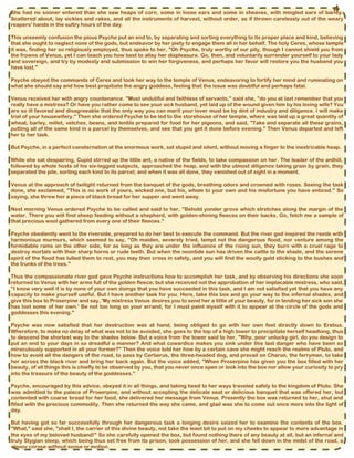She had no sooner entered than she saw heaps of corn, some in loose ears and some in sheaves, with mingled ears of barley.
Scattered about, lay sickles and rakes, and all the instruments of harvest, without order, as if thrown carelessly out of the weary
reapers' hands in the sultry hours of the day.
This unseemly confusion the pious Psyche put an end to, by separating and sorting everything to its proper place and kind, believing
that she ought to neglect none of the gods, but endeavor by her piety to engage them all in her behalf. The holy Ceres, whose temple
it was, finding her so religiously employed, thus spoke to her, "Oh Psyche, truly worthy of our pity, though I cannot shield you from
the frowns of Venus, yet I can teach you how best to allay her displeasure. Go, then, and voluntarily surrender yourself to your lady
and sovereign, and try by modesty and submission to win her forgiveness, and perhaps her favor will restore you the husband you
have lost."
Psyche obeyed the commands of Ceres and took her way to the temple of Venus, endeavoring to fortify her mind and ruminating on
what she should say and how best propitiate the angry goddess, feeling that the issue was doubtful and perhaps fatal.
Venus received her with angry countenance. "Most undutiful and faithless of servants," said she, "do you at last remember that you
really have a mistress? Or have you rather come to see your sick husband, yet laid up of the wound given him by his loving wife? You
are so ill favored and disagreeable that the only way you can merit your lover must be by dint of industry and diligence. I will make
trial of your housewifery." Then she ordered Psyche to be led to the storehouse of her temple, where was laid up a great quantity of
wheat, barley, millet, vetches, beans, and lentils prepared for food for her pigeons, and said, "Take and separate all these grains,
putting all of the same kind in a parcel by themselves, and see that you get it done before evening." Then Venus departed and left
her to her task.
But Psyche, in a perfect consternation at the enormous work, sat stupid and silent, without moving a finger to the inextricable heap.
While she sat despairing, Cupid stirred up the little ant, a native of the fields, to take compassion on her. The leader of the anthill,
followed by whole hosts of his six-legged subjects, approached the heap, and with the utmost diligence taking grain by grain, they
separated the pile, sorting each kind to its parcel; and when it was all done, they vanished out of sight in a moment.
Venus at the approach of twilight returned from the banquet of the gods, breathing odors and crowned with roses. Seeing the task
done, she exclaimed, "This is no work of yours, wicked one, but his, whom to your own and his misfortune you have enticed." So
saying, she threw her a piece of black bread for her supper and went away.
Next morning Venus ordered Psyche to be called and said to her, "Behold yonder grove which stretches along the margin of the
water. There you will find sheep feeding without a shepherd, with golden-shining fleeces on their backs. Go, fetch me a sample of
that precious wool gathered from every one of their fleeces."
Psyche obediently went to the riverside, prepared to do her best to execute the command. But the river god inspired the reeds with
harmonious murmurs, which seemed to say, "Oh maiden, severely tried, tempt not the dangerous flood, nor venture among the
formidable rams on the other side, for as long as they are under the influence of the rising sun, they burn with a cruel rage to
destroy mortals with their sharp horns or rude teeth. But when the noontide sun has driven the cattle to the shade, and the serene
spirit of the flood has lulled them to rest, you may then cross in safety, and you will find the woolly gold sticking to the bushes and
the trunks of the trees."
Thus the compassionate river god gave Psyche instructions how to accomplish her task, and by observing his directions she soon
returned to Venus with her arms full of the golden fleece; but she received not the approbation of her implacable mistress, who said,
"I know very well it is by none of your own doings that you have succeeded in this task, and I am not satisfied yet that you have any
capacity to make yourself useful. But I have another task for you. Here, take this box and go your way to the infernal shades, and
give this box to Proserpine and say, 'My mistress Venus desires you to send her a little of your beauty, for in tending her sick son she
has lost some of her own.' Be not too long on your errand, for I must paint myself with it to appear at the circle of the gods and
goddesses this evening."
Psyche was now satisfied that her destruction was at hand, being obliged to go with her own feet directly down to Erebus.
Wherefore, to make no delay of what was not to be avoided, she goes to the top of a high tower to precipitate herself headlong, thus
to descend the shortest way to the shades below. But a voice from the tower said to her, "Why, poor unlucky girl, do you design to
put an end to your days in so dreadful a manner? And what cowardice makes you sink under this last danger who have been so
miraculously supported in all your former?" Then the voice told her how by a certain cave she might reach the realms of Pluto, and
how to avoid all the dangers of the road, to pass by Cerberus, the three-headed dog, and prevail on Charon, the ferryman, to take
her across the black river and bring her back again. But the voice added, "When Proserpine has given you the box filled with her
beauty, of all things this is chiefly to be observed by you, that you never once open or look into the box nor allow your curiosity to pry
into the treasure of the beauty of the goddesses."
Psyche, encouraged by this advice, obeyed it in all things, and taking heed to her ways traveled safely to the kingdom of Pluto. She
was admitted to the palace of Proserpine, and without accepting the delicate seat or delicious banquet that was offered her, but
contented with coarse bread for her food, she delivered her message from Venus. Presently the box was returned to her, shut and
filled with the precious commodity. Then she returned the way she came, and glad was she to come out once more into the light of
day.
But having got so far successfully through her dangerous task a longing desire seized her to examine the contents of the box.
"What," said she, "shall I, the carrier of this divine beauty, not take the least bit to put on my cheeks to appear to more advantage in
the eyes of my beloved husband!" So she carefully opened the box, but found nothing there of any beauty at all, but an infernal and
truly Stygian sleep, which being thus set free from its prison, took possession of her, and she fell down in the midst of the road, a
sleepy corpse without sense or motion.
4
 