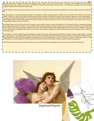 Cupid and Psyche
She had no sooner entered tan she saw heaps of corn, some in loose ears and some in sheaves, with mingled ears of barley.
Scattered about, lay sickles and rakes, and all the instruments of harvest, without order, as if thrown carelessly out of the weary
reapers' hands in the sultry hours of the day.
This unseemly confusion the pious Psyche put an end to, by separating and sorting everything to its proper place and kind, believing
tha
But having got so far successfully through her dangerous task a longing desire seized her to examine the contents of the box.
"What," said she, "shall I, the carrier of this divine beauty, not take the least bit to put on my cheeks to appear to more advantage in
the eyes of my beloved husband!" So she carefully opened the box, but found nothing there of any beauty at all, but an infernal and
truly Stygian sleep, which being thus set free from its prison, took possession of her, and she fell down in the midst of the road, a
sleepy corpse without sense or motion.
But Cupid, being now recovered from his wound, and not able longer to bear the absence of his beloved Psyche, slipping through
the smallest crack of the window of his chamber which happened to be left open, flew to the spot where Psyche lay, and gathering
up the sleep from her body closed it again in the box, and waked Psyche with a light touch of one of his arrows. "Again," said he,
"have you almost perished by the same curiosity. But now perform exactly the task imposed on you by my mother, and I will take
care of the rest."
Then Cupid, as swift as lightning penetrating the heights of heaven, presented himself before Jupiter with his supplication. Jupiter
lent a favoring ear, and pleaded the cause of the lovers so earnestly with Venus that he won her consent. On this he sent Mercury to
bring Psyche up to the heavenly assembly, and when she arrived, handing her a cup of ambrosia, he said, "Drink this, Psyche, and
be immortal; nor shall Cupid ever break away from the knot in which he is tied, but these nuptials shall be perpetual."
Thus Psyche became at last united to Cupid, and in due time they had a daughter born to them whose name was Pleasure.
5
 