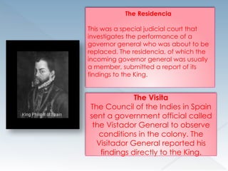 The Residencia
This was a special judicial court that
investigates the performance of a
governor general who was about to be
replaced. The residencia, of which the
incoming governor general was usually
a member, submitted a report of its
findings to the King.
The Visita
The Council of the Indies in Spain
sent a government official called
the Vistador General to observe
conditions in the colony. The
Visitador General reported his
findings directly to the King.
 