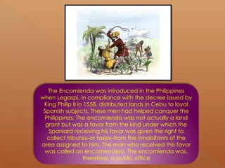 The Encomienda was introduced in the Philippines
when Legaspi, in compliance with the decree issued by
King Philip II in 1558, distributed lands in Cebu to loyal
Spanish subjects. These men had helped conquer the
Philippines. The encomienda was not actually a land
grant but was a favor from the kind under which the
Spaniard receiving his favor was given the right to
collect tributes–or taxes–from the inhabitants of the
area assigned to him. The man who received this favor
was called an encomendero. The encomienda was,
therefore, a public office
 
