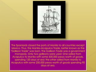 The Spaniards closed the ports of Manila to all countries except
Mexico. Thus, the Manila–Acapulco Trade, better known as the
"Galleon Trade" was born. The Galleon Trade was a government
monopoly. Only two galleons were used: One sailed from
Acapulco to Manila with some 500,000 pesos worth of goods,
spending 120 days at sea; the other sailed from Manila to
Acapulco with some 250,000 pesos worth of goods spending 90
days at sea.
 