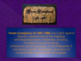Tondo Conspiracy of 1587–1588 was a plot against
Spanish colonial rule by the Tagalog
and Kapampangan noblemen, or datus,
of Manila and some towns
of Bulacan and Pampanga, in the Philippines. It
was led by Agustín de Legazpi, grandson of
conquistador Miguel Lopez de Legaspi.
 