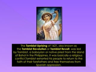 The Tamblot Uprising of 1621, also known as
the Tamblot Revolution or Tamblot Revolt, was led
by Tamblot, a babaylan or native priest from the island
of Bohol in the Philippines. It was basically a religious
conflict.Tamblot exhorted his people to return to the
faith of their forefathers and free themselves from
Spanish oppression.
 