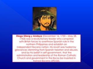 Diego Silang y Andaya (December 16, 1730 – May 28,
1763) was a revolutionary leader who conspired
with British forces to overthrow Spanish rule in the
northern Philippines and establish an
independent Ilocano nation. His revolt was fueled by
grievances stemming from Spanish taxation and abuses,
and by his belief in self-government, that the
administration and leadership of the Roman Catholic
Church and government in the Ilocos be invested in
trained Ilocano officials.
 