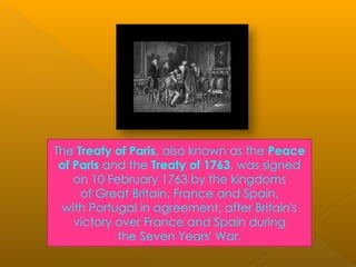The Treaty of Paris, also known as the Peace
of Paris and the Treaty of 1763, was signed
on 10 February 1763 by the kingdoms
of Great Britain, France and Spain,
with Portugal in agreement, after Britain's
victory over France and Spain during
the Seven Years' War.
 