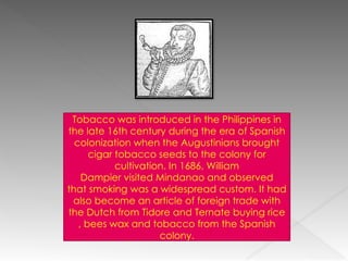 Tobacco was introduced in the Philippines in
the late 16th century during the era of Spanish
colonization when the Augustinians brought
cigar tobacco seeds to the colony for
cultivation. In 1686, William
Dampier visited Mindanao and observed
that smoking was a widespread custom. It had
also become an article of foreign trade with
the Dutch from Tidore and Ternate buying rice
, bees wax and tobacco from the Spanish
colony.
 