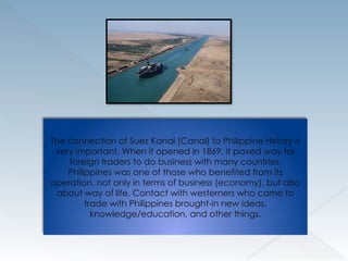 The connection of Suez Kanal (Canal) to Philippine History is
very important. When it opened in 1869, it paved way for
foreign traders to do business with many countries.
Philippines was one of those who benefited from its
operation, not only in terms of business (economy), but also
about way of life. Contact with westerners who came to
trade with Philippines brought-in new ideas,
knowledge/education, and other things.
 