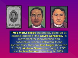Three martyr priests are publicly garroted as
alleged leaders of the Cavite Conspiracy, a
movement for secularization and
nationalism, which is distasteful to the
Spanish friars. They are Jose Burgos (born Feb
9, 1837), Mariano Gomez (born Aug 2, 1799)
and Jacinto Zamora (born Aug 14, 1835).
 