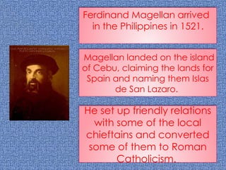 Ferdinand Magellan arrived
in the Philippines in 1521.
Magellan landed on the island
of Cebu, claiming the lands for
Spain and naming them Islas
de San Lazaro.
He set up friendly relations
with some of the local
chieftains and converted
some of them to Roman
Catholicism.
 