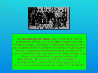 The Propaganda Movement was a literary and cultural
organization formed in 1872 by Filipino émigrés who had
settled in Europe. Composed of Filipino liberals exiled in 1872
and students attending Europe's universities, the organization
aimed to increase Spanish awareness of the needs of its
colony, the Philippines. Its prominent members included Jose
Rizal, author of Noli Me Tangere (novel) and El
Filibusterismo, Graciano López Jaena, publisher of La
Solidaridad, the movement's principal organ, Mariano
Ponce, the organization's secretary and Marcelo H. del Pilar.
 