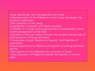 Goals Specifically, the Propagandists aims were:
1.Representation of the Philippines in the Cortes Generales, the
2.Spanish parliament;
3.Secularization of the clergy;
4.Legalization of Spanish and Filipino equality;
5.Creation of a Public school (government funded)public school
system independent of the friars;
6.Abolition of the polo (labor service) and vandala (forced sale of
local products to the government).
7.Guarantee of basic freedoms of speech and Freedom of
association.
8.Equal opportunity for Filipinos and Spanish to enter government
service;
9.Recognition of the Philippines as a province of Spain;
10.Secularization of Philippine parishes; Recognition of human
rights
 