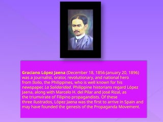 Graciano López Jaena (December 18, 1856-January 20, 1896)
was a journalist, orator, revolutionary, and national hero
from Iloilo, the Philippines, who is well known for his
newspaper, La Solidaridad. Philippine historians regard López
Jaena, along with Marcelo H. del Pilar and José Rizal, as
the triumvirate of Filipino propagandists. Of these
three ilustrados, López Jaena was the first to arrive in Spain and
may have founded the genesis of the Propaganda Movement.
 
