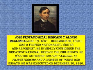 José Protacio Rizal Mercado y Alonso
Realonda(June 19, 1861 – December 30, 1896),
was a Filipino nationalist, writer
and reformist. He is widely considered the
greatest national hero of the Philippines. He
was the author of Noli Me Tangere, El
Filibusterismo and a number of poems and
essays. He was executed on December 30, 1896.
 