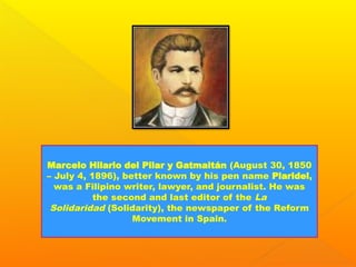 Marcelo Hilario del Pilar y Gatmaitán (August 30, 1850
– July 4, 1896), better known by his pen name Plaridel,
was a Filipino writer, lawyer, and journalist. He was
the second and last editor of the La
Solidaridad (Solidarity), the newspaper of the Reform
Movement in Spain.
 