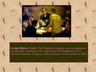 La Liga Filipina (English: The Philippine League) was a progressive
organization created by Dr. José Rizal in the Philippines in the
house of Doroteo Ongjunco at Ilaya Street, Tondo, Manila in 1892.
.
 