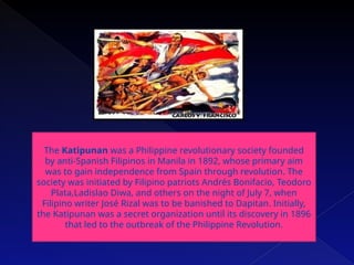 The Katipunan was a Philippine revolutionary society founded
by anti-Spanish Filipinos in Manila in 1892, whose primary aim
was to gain independence from Spain through revolution. The
society was initiated by Filipino patriots Andrés Bonifacio, Teodoro
Plata,Ladislao Diwa, and others on the night of July 7, when
Filipino writer José Rizal was to be banished to Dapitan. Initially,
the Katipunan was a secret organization until its discovery in 1896
that led to the outbreak of the Philippine Revolution.
 