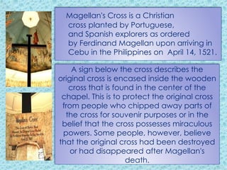 Magellan's Cross is a Christian
cross planted by Portuguese,
and Spanish explorers as ordered
by Ferdinand Magellan upon arriving in
Cebu in the Philippines on April 14, 1521.
A sign below the cross describes the
original cross is encased inside the wooden
cross that is found in the center of the
chapel. This is to protect the original cross
from people who chipped away parts of
the cross for souvenir purposes or in the
belief that the cross possesses miraculous
powers. Some people, however, believe
that the original cross had been destroyed
or had disappeared after Magellan's
death.
 