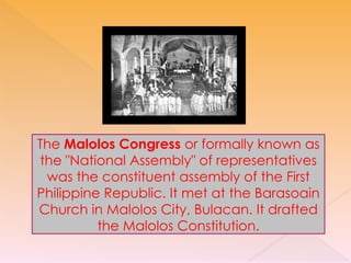 The Malolos Congress or formally known as
the "National Assembly" of representatives
was the constituent assembly of the First
Philippine Republic. It met at the Barasoain
Church in Malolos City, Bulacan. It drafted
the Malolos Constitution.
 