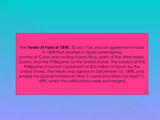 The Treaty of Paris of 1898, 30 sta.1754, was an agreement made
in 1898 that resulted in Spain surrendering
control of Cuba and ceding Puerto Rico, parts of the West Indies,
Guam, and the Philippines to the United States. The cession of the
Philippines involved a payment of $20 million to Spain by the
United States. The treaty was signed on December 10, 1898, and
ended the Spanish-American War. It came into effect on April 11,
1899, when the ratifications were exchanged.
 