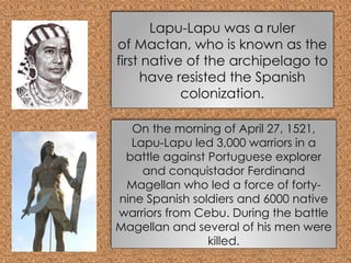 Lapu-Lapu was a ruler
of Mactan, who is known as the
first native of the archipelago to
have resisted the Spanish
colonization.
On the morning of April 27, 1521,
Lapu-Lapu led 3,000 warriors in a
battle against Portuguese explorer
and conquistador Ferdinand
Magellan who led a force of forty-
nine Spanish soldiers and 6000 native
warriors from Cebu. During the battle
Magellan and several of his men were
killed.
 