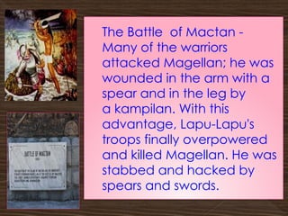 The Battle of Mactan -
Many of the warriors
attacked Magellan; he was
wounded in the arm with a
spear and in the leg by
a kampilan. With this
advantage, Lapu-Lapu's
troops finally overpowered
and killed Magellan. He was
stabbed and hacked by
spears and swords.
 