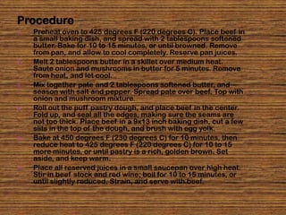 Procedure
1.   Preheat oven to 425 degrees F (220 degrees C). Place beef in
     a small baking dish, and spread with 2 tablespoons softened
     butter. Bake for 10 to 15 minutes, or until browned. Remove
     from pan, and allow to cool completely. Reserve pan juices.
2.   Melt 2 tablespoons butter in a skillet over medium heat.
     Saute onion and mushrooms in butter for 5 minutes. Remove
     from heat, and let cool.
3.   Mix together pate and 2 tablespoons softened butter, and
     season with salt and pepper. Spread pate over beef. Top with
     onion and mushroom mixture.
4.   Roll out the puff pastry dough, and place beef in the center.
     Fold up, and seal all the edges, making sure the seams are
     not too thick. Place beef in a 9x13 inch baking dish, cut a few
     slits in the top of the dough, and brush with egg yolk.
5.   Bake at 450 degrees F (230 degrees C) for 10 minutes, then
     reduce heat to 425 degrees F (220 degrees C) for 10 to 15
     more minutes, or until pastry is a rich, golden brown. Set
     aside, and keep warm.
6.   Place all reserved juices in a small saucepan over high heat.
     Stir in beef stock and red wine; boil for 10 to 15 minutes, or
     until slightly reduced. Strain, and serve with beef.
 
